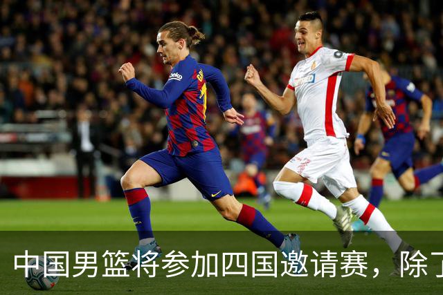 中国男篮将参加四国邀请赛，除了两支欧洲队，还要对决非洲强队