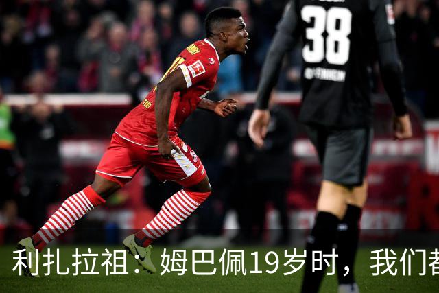 利扎拉祖：姆巴佩19岁时，我们都预测他现在应至少1座欧冠2座金球