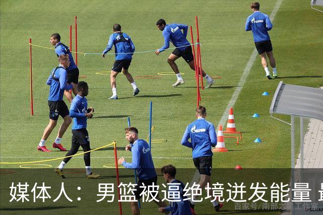 媒体人：男篮被逼绝境迸发能量 最大改变是不再执着压节奏打低位