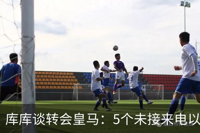 库库谈转会皇马：5个未接来电以为家里出事 经纪人居然让我考虑下