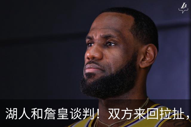 湖人和詹皇谈判！双方来回拉扯，有意14+10顶级中锋，曾要价小里
