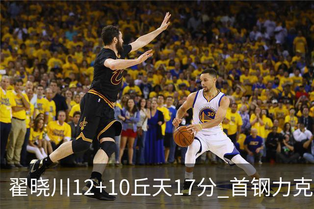 翟晓川12+10丘天17分 首钢力克同曦夺四连胜