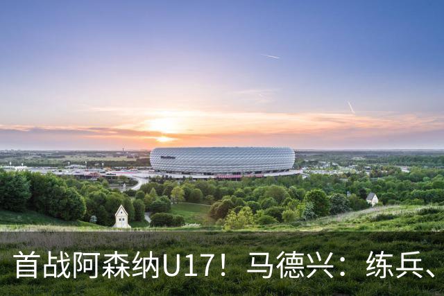 首战阿森纳U17！马德兴：练兵、全面考察新面孔是国少最重要目的