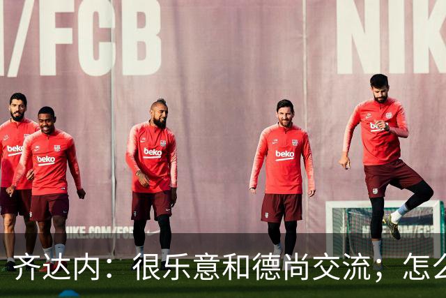 齐达内：很乐意和德尚交流；怎么踢西班牙？这还不是我的目标