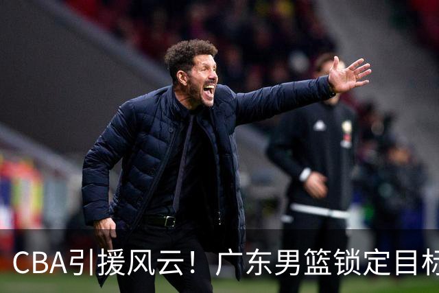 CBA引援风云！广东男篮锁定目标，杜锋心仪已久需花重金